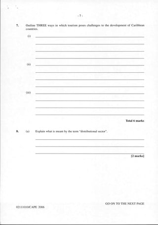 - 7 -
7. Outline THREE ways in which tourism poses challenges to the development of Caribbean
countries.
(i)
(ii)
(iii)
Total 6 marks
8. (a) Explain what is meant by the term "distributional sector".
[2 marks]
GO ON TO THE NEXT PAGE
02111010/CAPE 2006
 