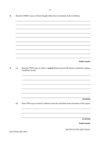 GO ON TO THE NEXT PAGE
02111010/CAPE 2013
4. Describe THREE ways in which drought affects the environment in the Caribbean.	
_____________________________________________________________________________	
_____________________________________________________________________________	
_____________________________________________________________________________	
_____________________________________________________________________________	
_____________________________________________________________________________	
_____________________________________________________________________________	
_____________________________________________________________________________	
_____________________________________________________________________________	
_____________________________________________________________________________	
_____________________________________________________________________________
Total 6 marks
5.	 (a) Describe TWO ways in which a named Hindu festival OR Islamic celebration impacts
Caribbean society.		
_______________________________________________________________________		
_______________________________________________________________________	
_______________________________________________________________________	
_______________________________________________________________________	
_______________________________________________________________________	
_______________________________________________________________________	
[4 marks]
(b)	 State TWO ways in which Caribbean carnivals contribute to the economies of the region.		
_______________________________________________________________________		
_______________________________________________________________________		
_______________________________________________________________________
[2 marks]
Total 6 marks
- 4 -
 