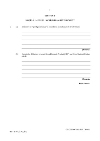 GO ON TO THE NEXT PAGE
02111010/CAPE 2013
SECTION B
MODULE 2 – ISSUES IN CARIBBEAN DEVELOPMENT
6.	 (a) Explain why ‘good governance’ is considered an indicator of development.		
_______________________________________________________________________		
_______________________________________________________________________		
_______________________________________________________________________		
_______________________________________________________________________		
_______________________________________________________________________			
[3 marks]
(b)	 Explain the difference between Gross Domestic Product (GDP) and Gross National Product
(GNP).		
_______________________________________________________________________		
_______________________________________________________________________		
_______________________________________________________________________		
_______________________________________________________________________		
_______________________________________________________________________
[3 marks]
Total 6 marks
- 5 -
 