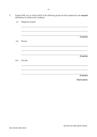 GO ON TO THE NEXT PAGE
02111010/CAPE 2013
7.	 Explain ONE way in which EACH of the following groups has been impacted by the unequal
distribution of wealth in the Caribbean:	
(i)	 Indigenous peoples		
_______________________________________________________________________		
_______________________________________________________________________		
_______________________________________________________________________	
[2 marks]
(ii)	 Women		
_______________________________________________________________________		
_______________________________________________________________________		
_______________________________________________________________________	
[2 marks]
(iii)	 The elite		
_______________________________________________________________________		
_______________________________________________________________________		
_______________________________________________________________________	
[2 marks]			
Total 6 marks
- 6 -
 