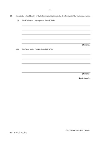 GO ON TO THE NEXT PAGE
02111010/CAPE 2013
10. Explain the role of EACH of the following institutions in the development of the Caribbean region:
(i)	 The Caribbean Development Bank (CDB)		
_______________________________________________________________________		
_______________________________________________________________________		
_______________________________________________________________________		
_______________________________________________________________________		
_______________________________________________________________________	
[3 marks]
(ii)	 The West Indies Cricket Board (WICB)		
_______________________________________________________________________		
_______________________________________________________________________		
_______________________________________________________________________		
_______________________________________________________________________		
_______________________________________________________________________		
[3 marks]			
Total 6 marks
- 8 -
 