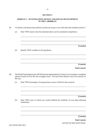 GO ON TO THE NEXT PAGE
02111010/CAPE 2013
SECTION C
MODULE 3 – INVESTIGATING HUMAN AND SOCIAL DEVELOPMENT
IN THE CARIBBEAN
11.	 “Countries with democratic political systems do not go to war with other like-minded countries.”	
(a) State TWO reasons why the statement above can be considered a hypothesis.		
_______________________________________________________________________		
_______________________________________________________________________		
_______________________________________________________________________			
[2 marks]
(b)	 Identify TWO variables in the hypothesis.		
_______________________________________________________________________		
_______________________________________________________________________		
_______________________________________________________________________			
[2 marks]			
Total 4 marks
12.	 The World Trade Organization (WTO) has been approached by CountryAto investigate a complaint
against Country B over the sale of pepper sauce.  You have been asked to carry out research on
the case.
(a) State TWO advantages of using primary sources of data for this research. 		
_______________________________________________________________________		
_______________________________________________________________________		
_______________________________________________________________________			
[2 marks]
(b)	 State TWO ways in which you would establish the reliability of your data-collecting
instruments.
			_______________________________________________________________________		
_______________________________________________________________________		
_______________________________________________________________________			
[2 marks]			
Total 4 marks
- 9 -
 