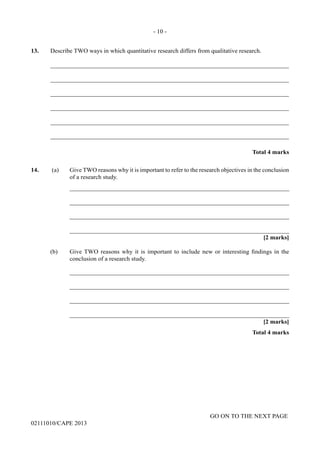 GO ON TO THE NEXT PAGE
02111010/CAPE 2013
13.	 Describe TWO ways in which quantitative research differs from qualitative research.	
_____________________________________________________________________________	
_____________________________________________________________________________	
_____________________________________________________________________________	
_____________________________________________________________________________	
_____________________________________________________________________________	
_____________________________________________________________________________			
Total 4 marks
14.	 (a)	 Give TWO reasons why it is important to refer to the research objectives in the conclusion
of a research study.		
_______________________________________________________________________		
_______________________________________________________________________		
_______________________________________________________________________		
_______________________________________________________________________			
[2 marks]
(b) Give TWO reasons why it is important to include new or interesting findings in the
conclusion of a research study.		
_______________________________________________________________________		
_______________________________________________________________________			
_______________________________________________________________________		
_______________________________________________________________________			
[2 marks]			
Total 4 marks
- 10 -
 