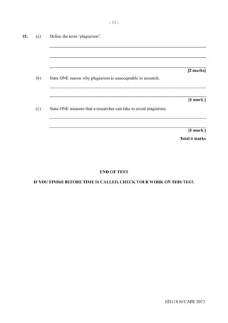 02111010/CAPE 2013
15.	 (a) Define the term ‘plagiarism’.		
_______________________________________________________________________		
_______________________________________________________________________		
_______________________________________________________________________			
[2 marks]
(b)	 State ONE reason why plagiarism is unacceptable in research.		
_______________________________________________________________________		
_______________________________________________________________________			
[1 mark ]
(c)	 State ONE measure that a researcher can take to avoid plagiarism.		
_______________________________________________________________________		
_______________________________________________________________________			
[1 mark ]			
Total 4 marks
END OF TEST
IF YOU FINISH BEFORE TIME IS CALLED, CHECK YOUR WORK ON THIS TEST.
- 11 -
 