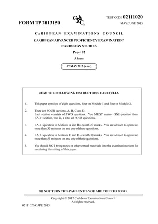 DO NOT TURN THIS PAGE UNTIL YOU ARE TOLD TO DO SO.
Copyright © 2012 Caribbean Examinations Council
All rights reserved.
02111020/CAPE 2013
TEST CODE 02111020
FORM TP 2013150 MAY/JUNE 2013
C A R I B B E A N E X A M I N A T I O N S C O U N C I L
CARIBBEAN ADVANCED PROFICIENCY EXAMINATION®
CARIBBEAN STUDIES
Paper 02
3 hours
READ THE FOLLOWING INSTRUCTIONS CAREFULLY.
1.	 This paper consists of eight questions, four on Module 1 and four on Module 2.
2.	 There are FOUR sections, A, B, C and D.	
Each section consists of TWO questions. You MUST answer ONE question from
EACH section, that is, a total of FOUR questions.
3.	 EACH question in Sections A and B is worth 20 marks. You are advised to spend no
more than 35 minutes on any one of these questions.
4.	 EACH question in Sections C and D is worth 30 marks. You are advised to spend no
more than 55 minutes on any one of these questions.
5.	 You should NOT bring notes or other textual materials into the examination room for
use during the sitting of this paper.
07 MAY 2013 (a.m.)
 