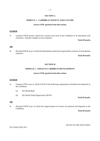 - 2 -
GO ON TO THE NEXT PAGE
02111020/CAPE 2013
SECTION A
MODULE 1 – CARIBBEAN SOCIETY AND CULTURE
Answer ONE question from this section.
EITHER
1.	 Examine FOUR factors which have caused coral reefs in the Caribbean to be threatened with
extinction. Include examples in your response.
Total 20 marks
OR
2.	 Describe FOUR ways in which the Rastafarian culture has impacted the societies of metropolitan
countries.
Total 20 marks
SECTION B
MODULE 2 – ISSUES IN CARIBBEAN DEVELOPMENT
Answer ONE question from this section.
EITHER
3.	 Examine TWO ways in which EACH of the following organizations facilitates development in
the Caribbean:	
(a)	 The World Bank	
(b)	 The World Trade Organization (WTO)			
Total 20 marks
OR
4.	 Describe FOUR ways in which the empowerment of women can promote development in the
Caribbean.
Total 20 marks
 