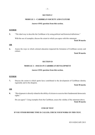 - 3 -
02111020/CAPE 2013
SECTION C
MODULE 1 – CARIBBEAN SOCIETY AND CULTURE
Answer ONE question from this section.
EITHER
5.	 “The ideal way to describe the Caribbean is by using political and historical definitions.”	
With the use of examples, discuss the extent to which you agree with this statement.
Total 30 marks
OR
6.	 Assess the ways in which colonial education impacted the formation of Caribbean society and
culture.
Total 30 marks
SECTION D
MODULE 2 – ISSUES IN CARIBBEAN DEVELOPMENT
Answer ONE question from this section.
EITHER
7.	 Discuss the extent to which sports have contributed to the development of Caribbean identity
regionally and in the diaspora.
Total 30 marks
OR
8.	 “Development is directly related to the ability of citizens to exercise their fundamental democratic
rights.”	
Do you agree? Using examples from the Caribbean, assess the validity of the statement above.
Total 30 marks
END OF TEST
IF YOU FINISH BEFORE TIME IS CALLED, CHECK YOUR WORK ON THIS TEST.
 