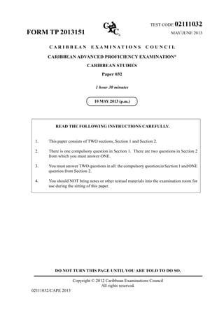 DO NOT TURN THIS PAGE UNTIL YOU ARE TOLD TO DO SO.
Copyright © 2012 Caribbean Examinations Council
All rights reserved.
02111032/CAPE 2013
TEST CODE 02111032
FORM TP 2013151 MAY/JUNE 2013
C A R I B B E A N E X A M I N A T I O N S C O U N C I L
CARIBBEAN ADVANCED PROFICIENCY EXAMINATION®
CARIBBEAN STUDIES
Paper 032
1 hour 30 minutes
READ THE FOLLOWING INSTRUCTIONS CAREFULLY.
1.	 This paper consists of TWO sections, Section 1 and Section 2.
2.	 There is one compulsory question in Section 1. There are two questions in Section 2
from which you must answer ONE.
3.	 You must answer TWO questions in all: the compulsory question in Section 1 and ONE
question from Section 2.
4.	 You should NOT bring notes or other textual materials into the examination room for
use during the sitting of this paper.
10 MAY 2013 (p.m.)
 