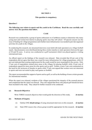 - 2 -
GO ON TO THE NEXT PAGE
02111032/CAPE 2013
SECTION 1
This question is compulsory.
Question 1
The following case relates to sports and the youth in the Caribbean. Read the case carefully and
answer ALL the questions that follow.
CASE
Research was conducted by a group of sports enthusiasts in a Caribbean country to determine why many
young men and women lost interest in playing sports once they left school. Of special concern was the
issue of funding for village programmes and whether more infrastructure was needed to provide organised
activities for youth in the villages.
In conducting this research, ten structured interviews were held with male spectators at a village football
match. Questionnaires were distributed during three cricket matches to male spectators between the ages
of 30 and 50 years. A survey was conducted at a golf tournament which was played against a visiting
international team.
An official report on the findings of the research was released. Data revealed that 60 per cent of the
respondents did not agree that there was a need for more infrastructure for village programmes, while 45
per cent indicated that creating employment for the youth would be more meaningful to the society. Only
15 per cent of respondents wanted more areas in the villages for playing football, while 10 per cent of
respondents argued for more areas for elite sports such as golf. Further, a mere 5 per cent commented on
the need for the inclusion of females in sports while 75 per cent argued that women were not interested
in sports and were not suited to play such games as football.
The report recommended the support of sports such as golf, as well as the building of more cricket grounds
for international matches.
When the report was released, residents of the villages questioned the integrity of the research process
and complained that the report was flawed. They also argued that those who played golf should not have
been included in the study. They asked for further research to be conducted.
(a)	 Research Objectives	
Write THREE research objectives that would guide the direction of this study.	 [6 marks]
(b)	 Methods of Enquiry	
(i)	 Outline ONE disadvantage of using structured interviews in this research.	 [2 marks]	
(ii)	 State ONE reason why a focus group would be appropriate for this research. 	[2 marks]
 