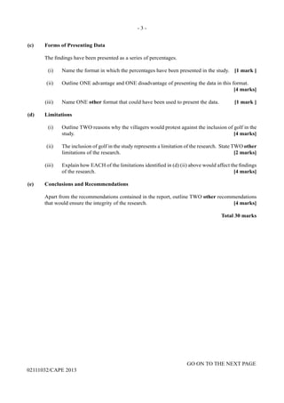 - 3 -
GO ON TO THE NEXT PAGE
02111032/CAPE 2013
(c)	 Forms of Presenting Data	
The findings have been presented as a series of percentages. 	
(i)	 Name the format in which the percentages have been presented in the study.	 [1 mark ] 	
(ii)	 Outline ONE advantage and ONE disadvantage of presenting the data in this format. 			
[4 marks]	
(iii)	 Name ONE other format that could have been used to present the data.	 [1 mark ]
(d)	Limitations	
(i)	 Outline TWO reasons why the villagers would protest against the inclusion of golf in the
study.	 [4 marks]	
(ii)	 The inclusion of golf in the study represents a limitation of the research. State TWO other
limitations of the research. 	 [2 marks]	
(iii)	 Explain how EACH of the limitations identified in (d) (ii) above would affect the findings
of the research.	 [4 marks]
(e)	 Conclusions and Recommendations	
Apart from the recommendations contained in the report, outline TWO other recommendations
that would ensure the integrity of the research. 	 [4 marks]
Total 30 marks
 