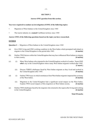 - 4 -
GO ON TO THE NEXT PAGE
02111032/CAPE 2013
SECTION 2
Answer ONE question from this section.
You were required to conduct an investigation of ONE of the following topics:
•	 Migration of West Indians to the United Kingdom since 1945
•	 The tourist industry in a named Caribbean territory since 1945
Answer ONE of the following questions based on the topic you have researched.
EITHER
Question 2 — Migration of West Indians to the United Kingdom since 1945
(a)	 Give ONE living and ONE working condition in the West Indies which prompted individuals to
migrate to the United Kingdom in the period after 1945.	 [4 marks]
(b)	 Outline TWO factors within the United Kingdom that may have influenced West Indians to migrate
to that country.	 [4 marks]
(c)	 (i)	 Many West Indians who migrated to the United Kingdom worked in London. Name ONE
other city in the United Kingdom where many West Indian migrants worked after 1945.				
[1 mark ]	
(ii)	 Discuss THREE challenges faced by West Indian migrants as they lived and worked in
the United Kingdom after 1945.	 [9 marks]
(d)	 (i)	 Outline TWO ways in which remittances from West Indian migrants impacted the economy
of the West Indies.	 [4 marks]	
(ii)	 Migration to the United Kingdom had a significant social impact on the West Indies.
Explain TWO social impacts of this migration on West Indian society.	 [4 marks]
(e)	 Outline TWO challenges faced by the migrants who returned to the region after living and working
in the United Kingdom.	 [4 marks]
Total 30 marks
 