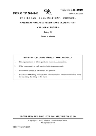 TEST CODE 02111010
FORM TP 2014146	 MAY/JUNE 2014
C A R I B B E A N E X A M I N A T I O N S C O U N C I L
CARIBBEAN ADVANCED PROFICIENCY EXAMINATION®
CARIBBEAN STUDIES
Paper 01
1 hour 30 minutes
READ THE FOLLOWING INSTRUCTIONS CAREFULLY.
1.	 This paper consists of fifteen questions.  Answer ALL questions.
2.	 Write your answers to each question in the spaces provided.
3.	 You have an average of six minutes per question.
4.	 You should NOT bring notes or other textual materials into the examination room
for use during the sitting of this paper.
DO NOT TURN THIS PAGE UNTIL YOU ARE TOLD TO DO SO.
Copyright © 2013 Caribbean Examinations Council
All rights reserved.
02111010/CAPE 2014
 