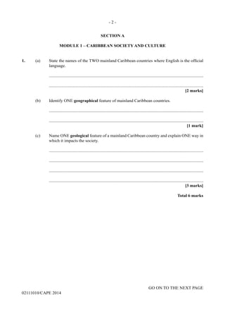 - 2 -
GO ON TO THE NEXT PAGE
02111010/CAPE 2014
SECTION A
MODULE 1 – CARIBBEAN SOCIETY AND CULTURE
1.	 (a)	 State the names of the TWO mainland Caribbean countries where English is the official
language.
		..............................................................................................................................................
		..............................................................................................................................................
			 [2 marks]
	 (b)	 Identify ONE geographical feature of mainland Caribbean countries.
		..............................................................................................................................................
		..............................................................................................................................................
			 [1 mark]
	 (c)	 Name ONE geological feature of a mainland Caribbean country and explain ONE way in
which it impacts the society.
		..............................................................................................................................................
		..............................................................................................................................................
		..............................................................................................................................................
		..............................................................................................................................................
			 [3 marks]
			 Total 6 marks
 