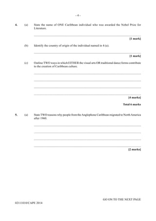 - 4 -
GO ON TO THE NEXT PAGE
02111010/CAPE 2014
4.	 (a)	 State the name of ONE Caribbean individual who was awarded the Nobel Prize for
Literature.
		..............................................................................................................................................
			 [1 mark]
	 (b)	 Identify the country of origin of the individual named in 4 (a).
		..............................................................................................................................................
			 [1 mark]
	 (c)	 Outline TWO ways in which EITHER the visual arts OR traditional dance forms contribute
to the creation of Caribbean culture.
		..............................................................................................................................................
		..............................................................................................................................................
		..............................................................................................................................................
		..............................................................................................................................................
			 [4 marks]
			 Total 6 marks
5.	 (a)	 State TWO reasons why people from theAnglophone Caribbean migrated to NorthAmerica
after 1960.
		..............................................................................................................................................
		..............................................................................................................................................
		..............................................................................................................................................
		..............................................................................................................................................
			 [2 marks]
 