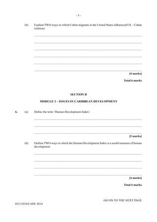 - 5 -
GO ON TO THE NEXT PAGE
02111010/CAPE 2014
	 (b)	 Explain TWO ways in which Cuban migrants in the United States influenced US – Cuban
relations.
		..............................................................................................................................................
		..............................................................................................................................................
		..............................................................................................................................................
		..............................................................................................................................................
		..............................................................................................................................................
		..............................................................................................................................................
			 [4 marks]
			 Total 6 marks
SECTION B
MODULE 2 – ISSUES IN CARIBBEAN DEVELOPMENT
6.	 (a)	 Define the term ‘Human Development Index’.
		..............................................................................................................................................
		..............................................................................................................................................
		..............................................................................................................................................
			 [2 marks]
	 (b)	 Outline TWO ways in which the Human Development Index is a useful measure of human
development.
		..............................................................................................................................................
		..............................................................................................................................................
		..............................................................................................................................................
		..............................................................................................................................................
			 [4 marks]
			 Total 6 marks
 