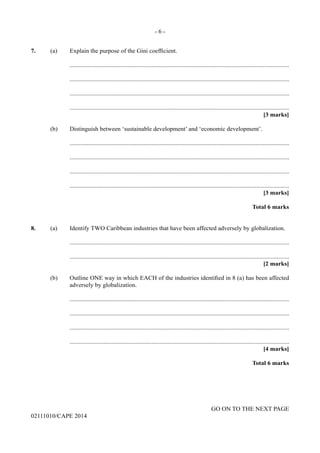 - 6 -
GO ON TO THE NEXT PAGE
02111010/CAPE 2014
7.	 (a)	 Explain the purpose of the Gini coefficient.
		..............................................................................................................................................
		..............................................................................................................................................
		..............................................................................................................................................
		..............................................................................................................................................
			 [3 marks]
	 (b)	 Distinguish between ‘sustainable development’ and ‘economic development’.
		..............................................................................................................................................
		..............................................................................................................................................
		..............................................................................................................................................
		..............................................................................................................................................
			 [3 marks]
			 Total 6 marks
8.	 (a)	 Identify TWO Caribbean industries that have been affected adversely by globalization.
		..............................................................................................................................................
		..............................................................................................................................................
			 [2 marks]
	 (b)	 Outline ONE way in which EACH of the industries identified in 8 (a) has been affected
adversely by globalization.
		..............................................................................................................................................
		..............................................................................................................................................
		..............................................................................................................................................
		..............................................................................................................................................
			 [4 marks]
			 Total 6 marks
 