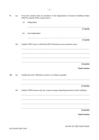 - 7 -
GO ON TO THE NEXT PAGE
02111010/CAPE 2014
9.	 (a)	 From the countries that are members of the Organisation of Eastern Caribbean States
(OECS), identify ONE country that is
	 	 	 (i)	 independent
				.................................................................................................................................
					 [1 mark]
	 	 	(ii)	 non-independent
				.................................................................................................................................
					 [1 mark]
	 (b)	 Explain TWO ways in which the OECS functions as an economic union.
		..............................................................................................................................................
		..............................................................................................................................................
		..............................................................................................................................................
		..............................................................................................................................................
			 [4 marks]
			 Total 6 marks
10.	 (a)	 Explain the term ‘affirmative action’ as it relates to gender.
		..............................................................................................................................................
		..............................................................................................................................................
			 [2 marks]
	 (b)	 Outline TWO reasons why few women occupy leadership positions in the Caribbean.
		..............................................................................................................................................
		..............................................................................................................................................
		..............................................................................................................................................
		..............................................................................................................................................
			 [4 marks]
			 Total 6 marks
 