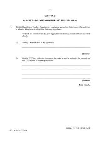 - 8 -
GO ON TO THE NEXT PAGE
02111010/CAPE 2014
SECTION C
MODULE 3 – INVESTIGATING ISSUES IN THE CARIBBEAN
	
11.	 The Caribbean Parent TeachersAssociation is conducting research on the incidence of absenteeism
in schools.  They have developed the following hypothesis:
Facebook has contributed to the growing problem of absenteeism in Caribbean secondary
schools.
	 (a)	 Identify TWO variables in the hypothesis.
		..............................................................................................................................................
		..............................................................................................................................................
			 [2 marks]
	 (b)	 Identify  ONE data collection instrument that could be used to undertake the research and
state ONE reason to support your choice.
		..............................................................................................................................................
		..............................................................................................................................................
		..............................................................................................................................................
		..............................................................................................................................................
			 [2 marks]
				
	 Total 4 marks
 