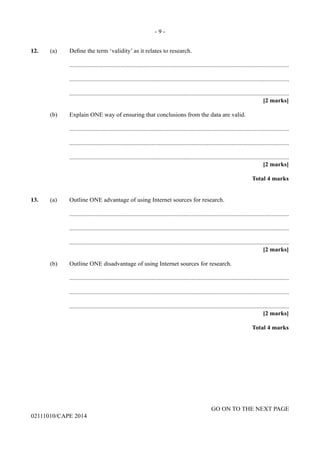 - 9 -
GO ON TO THE NEXT PAGE
02111010/CAPE 2014
12.	 (a)	 Define the term ‘validity’ as it relates to research.
		..............................................................................................................................................
		..............................................................................................................................................
		..............................................................................................................................................
			 [2 marks]
	 (b)	 Explain ONE way of ensuring that conclusions from the data are valid.
		..............................................................................................................................................
		..............................................................................................................................................
		..............................................................................................................................................
			 [2 marks]
			 Total 4 marks
13.	 (a)	 Outline ONE advantage of using Internet sources for research.
		..............................................................................................................................................
		..............................................................................................................................................
		..............................................................................................................................................
			 [2 marks]
	 (b)	 Outline ONE disadvantage of using Internet sources for research.
		..............................................................................................................................................
		..............................................................................................................................................
		..............................................................................................................................................
			 [2 marks]
			 Total 4 marks
 