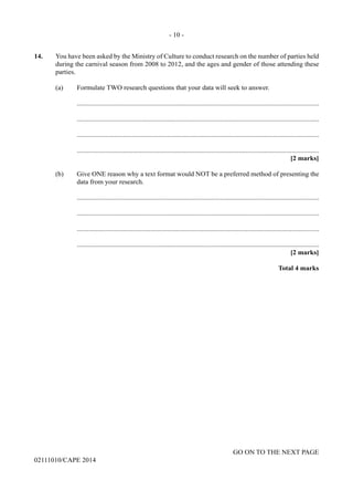 - 10 -
GO ON TO THE NEXT PAGE
02111010/CAPE 2014
14.	 You have been asked by the Ministry of Culture to conduct research on the number of parties held
during the carnival season from 2008 to 2012, and the ages and gender of those attending these
parties.
	 (a)	 Formulate TWO research questions that your data will seek to answer.
		..............................................................................................................................................
		..............................................................................................................................................
		..............................................................................................................................................
		..............................................................................................................................................
			 [2 marks]
	 (b)	 Give ONE reason why a text format would NOT be a preferred method of presenting the
data from your research.
		..............................................................................................................................................
		..............................................................................................................................................
		..............................................................................................................................................
		..............................................................................................................................................
			 [2 marks]
			 Total 4 marks
 