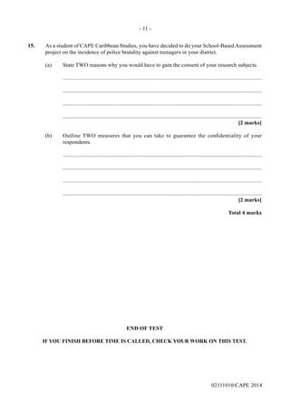 15.	 As a student of CAPE Caribbean Studies, you have decided to do your School-Based Assessment
project on the incidence of police brutality against teenagers in your district.
	 (a)	 State TWO reasons why you would have to gain the consent of your research subjects.
		..............................................................................................................................................
		..............................................................................................................................................
		..............................................................................................................................................
		..............................................................................................................................................
			 [2 marks]
	 (b)	 Outline TWO measures that you can take to guarantee the confidentiality of your
respondents.	
		..............................................................................................................................................
		..............................................................................................................................................
		..............................................................................................................................................
		..............................................................................................................................................
			 [2 marks]
			 Total 4 marks
END OF TEST
IF YOU FINISH BEFORE TIME IS CALLED, CHECK YOUR WORK ON THIS TEST.
- 11 -
02111010/CAPE 2014
 