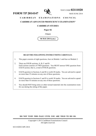 TEST CODE 02111020
FORM TP 2014147 MAY/JUNE 2014
C A R I B B E A N E X A M I N A T I O N S C O U N C I L
CARIBBEAN ADVANCED PROFICIENCY EXAMINATION®
CARIBBEAN STUDIES
Paper 02
3 hours
READ THE FOLLOWING INSTRUCTIONS CAREFULLY.
1. This paper consists of eight questions, four on Module 1 and four on Module 2.
2. There are FOUR sections, A, B, C and D.
Each section consists of TWO questions. You MUST answer ONE question from
EACH section, that is, a total of FOUR questions.
3. EACH question in Sections A and B is worth 20 marks. You are advised to spend
no more than 35 minutes on any one of these questions.
4. EACH question in Sections C and D is worth 30 marks. You are advised to spend
no more than 55 minutes on any one of these questions.
5. You should NOT bring notes or other textual materials into the examination room
for use during the sitting of this paper.
DO NOT TURN THIS PAGE UNTIL YOU ARE TOLD TO DO SO.
Copyright © 2013 Caribbean Examinations Council
All rights reserved.
02111020/CAPE 2014
06 MAY 2014 (a.m.)
 