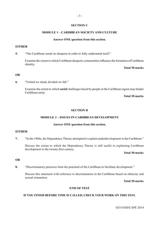 - 3 -
02111020/CAPE 2014
SECTION C
MODULE 1 – CARIBBEAN SOCIETY AND CULTURE
Answer ONE question from this section.
EITHER
5. “The Caribbean needs its diaspora in order to fully understand itself.”
identity.
Total 30 marks
OR
6. “United we stand, divided we fall.”
Examine the extent to which social challenges faced by people in the Caribbean region may hinder
Caribbean unity.
Total 30 marks
SECTION D
MODULE 2 – ISSUES IN CARIBBEAN DEVELOPMENT
Answer ONE question from this section.
EITHER
7. “In the 1960s, the Dependency Theory attempted to explain underdevelopment in the Caribbean.”
Discuss the extent to which the Dependency Theory is still useful in explaining Caribbean
Total 30 marks
OR
8. “Discriminatory practices limit the potential of the Caribbean to facilitate development.”
Discuss this statement with reference to discrimination in the Caribbean based on ethnicity and
sexual orientation.
Total 30 marks
END OF TEST
IF YOU FINISH BEFORE TIME IS CALLED, CHECK YOUR WORK ON THIS TEST.
 