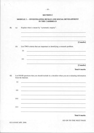 11.
- 10-
SECTION C
MODULE 3 - INVESTIGATING HUMAN AND SOCIAL DEVELOPMENT
IN THE CARIBBEAN
(a) Explain what is meant by "systematic enquiry".
[2 marks]
(b) List TWO criteria that are important in identifying a research problem.
(i)
(ii)
[2 marks]
Total 4 marks
12. List FOUR questions that you should include in a checklist when you are evaluating information
from the Internet.
(i)
(ii)
(iii)
(iv)
Total 4 marks
GO ON TO THE NEXT PAGE
02 1110 10/CAPE 2006
 