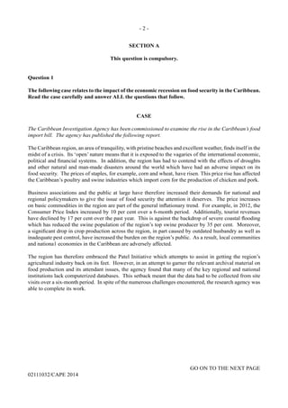 - 2 -
GO ON TO THE NEXT PAGE
02111032/CAPE 2014
SECTION A
This question is compulsory.
Question 1
The following case relates to the impact of the economic recession on food security in the Caribbean.
Read the case carefully and answer ALL the questions that follow.
CASE
The Caribbean Investigation Agency has been commissioned to examine the rise in the Caribbean’s food
import bill. The agency has published the following report.
The Caribbean region, an area of tranquility, with pristine beaches and excellent weather, finds itself in the
midst of a crisis. Its ‘open’ nature means that it is exposed to the vagaries of the international economic,
political and financial systems. In addition, the region has had to contend with the effects of droughts
and other natural and man-made disasters around the world which have had an adverse impact on its
food security. The prices of staples, for example, corn and wheat, have risen. This price rise has affected
the Caribbean’s poultry and swine industries which import corn for the production of chicken and pork.
Business associations and the public at large have therefore increased their demands for national and
regional policymakers to give the issue of food security the attention it deserves. The price increases
on basic commodities in the region are part of the general inflationary trend. For example, in 2012, the
Consumer Price Index increased by 10 per cent over a 6-month period. Additionally, tourist revenues
have declined by 17 per cent over the past year. This is against the backdrop of severe coastal flooding
which has reduced the swine population of the region’s top swine producer by 35 per cent. Moreover,
a significant drop in crop production across the region, in part caused by outdated husbandry as well as
inadequate pest control, have increased the burden on the region’s public. As a result, local communities
and nationa1 economies in the Caribbean are adversely affected.
The region has therefore embraced the Patel Initiative which attempts to assist in getting the region’s
agricultural industry back on its feet. However, in an attempt to garner the relevant archival material on
food production and its attendant issues, the agency found that many of the key regional and national
institutions lack computerized databases. This setback meant that the data had to be collected from site
visits over a six-month period. In spite of the numerous challenges encountered, the research agency was
able to complete its work.
 