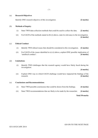 - 3 -
GO ON TO THE NEXT PAGE
02111032/CAPE 2014
(a)	 Research Objectives
	 Identify ONE research objective of this investigation.	 [2 marks]
(b)	 Methods of Inquiry
	 (i)	 State TWO data collection methods that could be used to collect the data.	 [2 marks]
	 (ii)	 For EACH of the methods stated in (b) (i) above, state its relevance to the investigation.
				 [4 marks]
(c)	 Ethical Conduct
	 (i)	 Identify TWO ethical issues that should be considered in this investigation.	 [2 marks]
	 (ii)	 For EACH of the issues identified in (c) (i) above, explain ONE possible implication of
‘unethical conduct’.	 [4 marks]
(d)	Limitations
	 (i)	 Identify TWO challenges that the research agency would have likely faced during the
investigation. 	
			 [4 marks]
	 (ii)	 Explain ONE way in which EACH challenge would have impacted the findings of the
research.	 [4 marks]
(e)	 Conclusions and Recommendations
	 (i)	 State TWO possible conclusions that could be drawn from the findings.	 [4 marks]
	 (ii)	 State TWO recommendations that are likely to be made by the researcher.	 [4 marks]
				 Total 30 marks
 