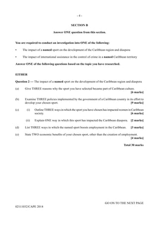 - 4 -
GO ON TO THE NEXT PAGE
02111032/CAPE 2014
SECTION B
Answer ONE question from this section.
You are required to conduct an investigation into ONE of the following:
•	 The impact of a named sport on the development of the Caribbean region and diaspora
•	 The impact of international assistance in the control of crime in a named Caribbean territory
Answer ONE of the following questions based on the topic you have researched.
EITHER
Question 2 — The impact of a named sport on the development of the Caribbean region and diaspora
(a)	 Give THREE reasons why the sport you have selected became part of Caribbean culture.
		 		 [6 marks]
				
(b)	 Examine THREE policies implemented by the government of a Caribbean country in its effort to
develop your chosen sport.	 [9 marks]
(c)	 (i)	 Outline THREE ways in which the sport you have chosen has impacted women in Caribbean
society. 	 [6 marks]
	 (ii)	 Explain ONE way in which this sport has impacted the Caribbean diaspora.	 [2 marks]
(d)	 List THREE ways in which the named sport boosts employment in the Caribbean.	 [3 marks]
(e)	 State TWO economic benefits of your chosen sport, other than the creation of employment.
				 [4 marks]
	
				 Total 30 marks
 