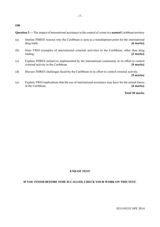 - 5 -
02111032/CAPE 2014
OR
Question 3 — The impact of international assistance in the control of crime in a named Caribbean territory
(a)	 Outline THREE reasons why the Caribbean is seen as a transhipment point for the international
drug trade.		 [6 marks]
(b)	 State TWO examples of international criminal activities in the Caribbean, other than drug
trading.			 [2 marks]
(c)	 Explain THREE initiatives implemented by the international community in its effort to control
criminal activity in the Caribbean.	 [9 marks]
(d)	 Discuss THREE challenges faced by the Caribbean in its effort to control criminal activity.
			 	 [9 marks]
(e)	 Explain TWO implications that the use of international assistance may have for the armed forces
in the Caribbean.		 [4 marks]
				 Total 30 marks
END OF TEST
IF YOU FINISH BEFORE TIME IS CALLED, CHECK YOUR WORK ON THIS TEST.
 
