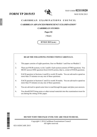 DO NOT TURN THIS PAGE UNTIL YOU ARE TOLD TO DO SO.
Copyright © 2014 Caribbean Examinations Council
All rights reserved.
02111020/CAPE 2015
TEST CODE 02111020
FORM TP 2015153 	MAY/JUNE 2015
C A R I B B E A N E X A M I N A T I O N S C O U N C I L
CARIBBEAN ADVANCED PROFICIENCY EXAMINATION®
CARIBBEAN STUDIES
Paper 02
3 hours
READ THE FOLLOWING INSTRUCTIONS CAREFULLY.
1.	 This paper consists of eight questions, four on Module 1 and four on Module 2.
2.	 There are FOUR sections,A, B, C and D. Each section consists of TWO questions. You
MUST answer ONE question from EACH section, that is, a total of FOUR questions.
3.	 EACH question in Sections A and B is worth 20 marks. You are advised to spend no
more than 35 minutes on any one of these questions.
4.	 EACH question in Sections C and D is worth 30 marks. You are advised to spend no
more than 55 minutes on any one of these questions.
5.	 You are advised to spend some time to read through the paper and plan your answers.
6.	 You should NOT bring notes or other textual materials into the examination room for
use during the sitting of this paper.
05 MAY 2015 (a.m.)
5153
 