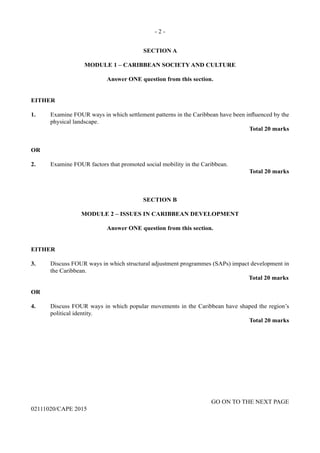 - 2 -
GO ON TO THE NEXT PAGE
02111020/CAPE 2015
SECTION A
MODULE 1 – CARIBBEAN SOCIETY AND CULTURE
Answer ONE question from this section.
EITHER
1.	 Examine FOUR ways in which settlement patterns in the Caribbean have been influenced by the
physical landscape.
Total 20 marks
OR
2.	 Examine FOUR factors that promoted social mobility in the Caribbean.
Total 20 marks
SECTION B
MODULE 2 – ISSUES IN CARIBBEAN DEVELOPMENT
Answer ONE question from this section.
EITHER
3.	 Discuss FOUR ways in which structural adjustment programmes (SAPs) impact development in
the Caribbean.
			 Total 20 marks
OR
4.	 Discuss FOUR ways in which popular movements in the Caribbean have shaped the region’s
political identity.
Total 20 marks
 