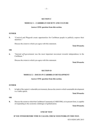 - 3 -
02111020/CAPE 2015
SECTION C
MODULE 1 – CARIBBEAN SOCIETY AND CULTURE
Answer ONE question from this section.
EITHER
5.	 “Carnival and Phagwah create opportunities for Caribbean people to publicly express their
identities.”
	 Discuss the extent to which you agree with this statement.
Total 30 marks
OR
6.	 “Internal self-government was the most important movement towards independence in the
Caribbean .”
	 Discuss the extent to which you agree with this statement.
Total 30 marks
SECTION D
MODULE 2 – ISSUES IN CARIBBEAN DEVELOPMENT
Answer ONE question from this section.
EITHER
7.	 In light of the region’s vulnerable environment, discuss the extent to which sustainable development
is a viable option.
Total 30 marks
OR
8.	 Discuss the extent to which the Caribbean Community (CARICOM), in its present form, is capable
of responding to the economic challenges of globalization.
Total 30 marks
END OF TEST
IF YOU FINISH BEFORE TIME IS CALLED, CHECK YOUR WORK ON THIS TEST.
 