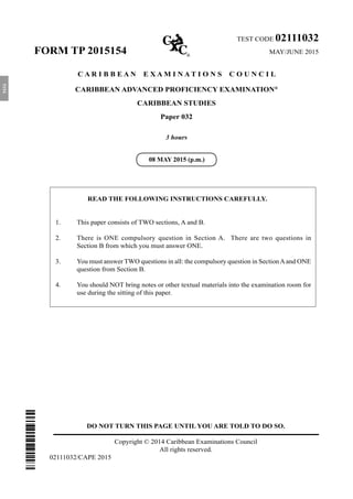 DO NOT TURN THIS PAGE UNTIL YOU ARE TOLD TO DO SO.
Copyright © 2014 Caribbean Examinations Council
All rights reserved.
02111032/CAPE 2015
TEST CODE 02111032
FORM TP 2015154	 MAY/JUNE 2015
C A R I B B E A N E X A M I N A T I O N S C O U N C I L
CARIBBEAN ADVANCED PROFICIENCY EXAMINATION®
CARIBBEAN STUDIES
Paper 032
3 hours
READ THE FOLLOWING INSTRUCTIONS CAREFULLY.
1.	 This paper consists of TWO sections, A and B.
2.	 There is ONE compulsory question in Section A. There are two questions in
Section B from which you must answer ONE.
3.	 You must answer TWO questions in all: the compulsory question in SectionAand ONE
question from Section B.
4.	 You should NOT bring notes or other textual materials into the examination room for
use during the sitting of this paper.
08 MAY 2015 (p.m.)
5154
 