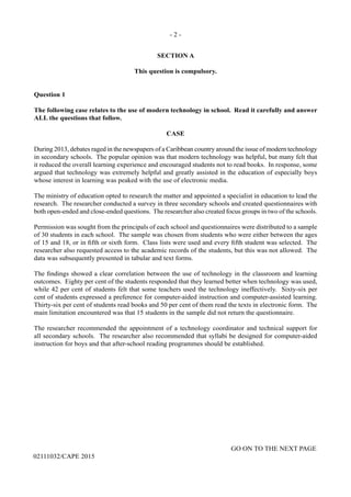 - 2 -
GO ON TO THE NEXT PAGE
02111032/CAPE 2015
SECTION A
This question is compulsory.
Question 1
The following case relates to the use of modern technology in school. Read it carefully and answer
ALL the questions that follow.
CASE
During 2013, debates raged in the newspapers of a Caribbean country around the issue of modern technology
in secondary schools. The popular opinion was that modern technology was helpful, but many felt that
it reduced the overall learning experience and encouraged students not to read books. In response, some
argued that technology was extremely helpful and greatly assisted in the education of especially boys
whose interest in learning was peaked with the use of electronic media.
The ministry of education opted to research the matter and appointed a specialist in education to lead the
research. The researcher conducted a survey in three secondary schools and created questionnaires with
both open-ended and close-ended questions. The researcher also created focus groups in two of the schools.
Permission was sought from the principals of each school and questionnaires were distributed to a sample
of 30 students in each school. The sample was chosen from students who were either between the ages
of 15 and 18, or in fifth or sixth form. Class lists were used and every fifth student was selected. The
researcher also requested access to the academic records of the students, but this was not allowed. The
data was subsequently presented in tabular and text forms.
The findings showed a clear correlation between the use of technology in the classroom and learning
outcomes. Eighty per cent of the students responded that they learned better when technology was used,
while 42 per cent of students felt that some teachers used the technology ineffectively. Sixty-six per
cent of students expressed a preference for computer-aided instruction and computer-assisted learning.
Thirty-six per cent of students read books and 50 per cent of them read the texts in electronic form. The
main limitation encountered was that 15 students in the sample did not return the questionnaire.
The researcher recommended the appointment of a technology coordinator and technical support for
all secondary schools. The researcher also recommended that syllabi be designed for computer-aided
instruction for boys and that after-school reading programmes should be established.
 