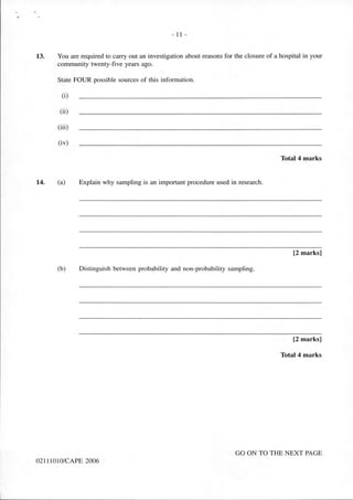 - 11 -
13. You are required to carry out an investigation about reasons for the closure of a hospital in your
community twenty-five years ago.
State FOUR possible sources of this information.
(i)
(ii)
(iii)
(iv)
Total 4 marks
14. (a) Explain why sampling is an important procedure used in research.
[2 marks]
(b) Distinguish between probability and non-probability sampling.
[2 marks]
Total 4 marks
GO ON TO THE NEXT PAGE
02111010/CAPE 2006
 