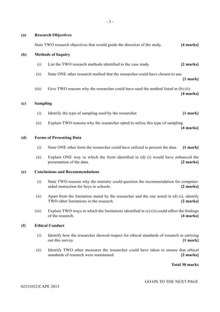 - 3 -
GO ON TO THE NEXT PAGE
02111032/CAPE 2015
(a)	 Research Objectives
	 State TWO research objectives that would guide the direction of the study.	 [4 marks]
(b)	 Methods of Inquiry
	 (i)	 List the TWO research methods identified in the case study.	 [2 marks]
	 (ii)	 State ONE other research method that the researcher could have chosen to use. 	
			 [1 mark]
	 (iii)	 Give TWO reasons why the researcher could have used the method listed in (b) (ii).
			 [4 marks]
(c)	Sampling
	 (i)	 Identify the type of sampling used by the researcher.	 [1 mark]
	 (ii)	 Explain TWO reasons why the researcher opted to utilize this type of sampling. 		
	 [4 marks]
(d)	 Forms of Presenting Data
	 (i)	 State ONE other form the researcher could have utilized to present the data.	 [1 mark]
	 (ii)	 Explain ONE way in which the form identified in (d) (i) would have enhanced the
presentation of the data. 	 [2 marks]
(e)	 Conclusions and Recommendations
	 (i)	 State TWO reasons why the ministry could question the recommendation for computer-
aided instruction for boys in schools.	 [2 marks]
	 (ii)	 Apart from the limitation stated by the researcher and the one noted in (d) (i), identify
TWO other limitations in the research.	 [2 marks]
	 (iii)	 Explain TWO ways in which the limitations identified in (e) (ii) could affect the findings
of the research.	 [4 marks]
(f)	 Ethical Conduct
	 (i)	 Identify how the researcher showed respect for ethical standards of research in carrying
out this survey. 	 [1 mark]
	 (ii)	 Identify TWO other measures the researcher could have taken to ensure that ethical
standards of research were maintained.	 [2 marks]
Total 30 marks
 