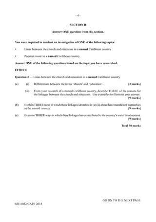 - 4 -
GO ON TO THE NEXT PAGE
02111032/CAPE 2015
SECTION B
Answer ONE question from this section.
You were required to conduct an investigation of ONE of the following topics:
•	 Links between the church and education in a named Caribbean country
•	 Popular music in a named Caribbean country
Answer ONE of the following questions based on the topic you have researched.
EITHER
Question 2 — Links between the church and education in a named Caribbean country
(a)	 (i)	 Differentiate between the terms ‘church’ and ‘education’.	 [3 marks]
	 (ii)	 From your research of a named Caribbean country, describe THREE of the reasons for
the linkages between the church and education. Use examples to illustrate your answer.
				 [9 marks]
(b)	 Explain THREE ways in which those linkages identified in (a) (ii) above have manifested themselves
in the named country.	 [9 marks]
(c)	 ExamineTHREE ways in which these linkages have contributed to the country’s social development.
		 [9 marks]
Total 30 marks
 