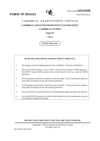 DO NOT TURN THIS PAGE UNTIL YOU ARE TOLD TO DO SO.
Copyright © 2015 Caribbean Examinations Council
All rights reserved.
02111020/CAPE 2016
TEST CODE 02111020
FORM TP 2016163 	MAY/JUNE 2016
C A R I B B E A N E X A M I N A T I O N S C O U N C I L
CARIBBEAN ADVANCED PROFICIENCY EXAMINATION®
CARIBBEAN STUDIES
Paper 02
3 hours
READ THE FOLLOWING INSTRUCTIONS CAREFULLY.
1.	 This paper consists of eight questions, four on Module 1 and four on Module 2.
2.	 There are FOUR sections, A, B, C and D. Each section consists of TWO questions.
You MUST answer ONE question from EACH section, that is, a total of FOUR
questions.
3.	 EACH question in Sections A and B is worth 20 marks. You are advised to spend no
more than 35 minutes on any one of these questions.
4.	 EACH question in Sections C and D is worth 30 marks. You are advised to spend no
more than 55 minutes on any one of these questions.
5.	 You are advised to spend some time to read through the paper and plan your answers.
6.	 You should NOT bring notes or other textual materials into the examination room for
use during the sitting of this paper.
03 MAY 2016 (a.m.)
 