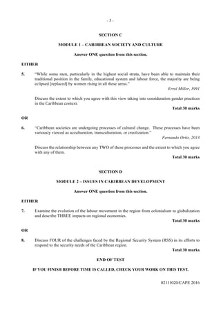 - 3 -
02111020/CAPE 2016
SECTION C
MODULE 1 – CARIBBEAN SOCIETY AND CULTURE
Answer ONE question from this section.
EITHER
5.	 “While some men, particularly in the highest social strata, have been able to maintain their
traditional position in the family, educational system and labour force, the majority are being
eclipsed [replaced] by women rising in all these areas.”
Errol Miller, 1991
	 Discuss the extent to which you agree with this view taking into consideration gender practices
in the Caribbean context.
Total 30 marks
OR
6.	 “Caribbean societies are undergoing processes of cultural change. These processes have been
variously viewed as acculturation, transculturation, or creolization.”
Fernando Ortiz, 2013
	 Discuss the relationship between any TWO of these processes and the extent to which you agree
with any of them.
Total 30 marks
SECTION D
MODULE 2 – ISSUES IN CARIBBEAN DEVELOPMENT
Answer ONE question from this section.
EITHER
7.	 Examine the evolution of the labour movement in the region from colonialism to globalization
and describe THREE impacts on regional economies.
Total 30 marks
OR
8.	 Discuss FOUR of the challenges faced by the Regional Security System (RSS) in its efforts to
respond to the security needs of the Caribbean region.
Total 30 marks
END OF TEST
IF YOU FINISH BEFORE TIME IS CALLED, CHECK YOUR WORK ON THIS TEST.
 