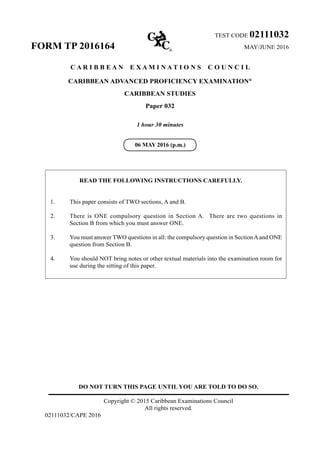 DO NOT TURN THIS PAGE UNTIL YOU ARE TOLD TO DO SO.
Copyright © 2015 Caribbean Examinations Council
All rights reserved.
02111032/CAPE 2016
TEST CODE 02111032
FORM TP 2016164	 MAY/JUNE 2016
C A R I B B E A N E X A M I N A T I O N S C O U N C I L
CARIBBEAN ADVANCED PROFICIENCY EXAMINATION®
CARIBBEAN STUDIES
Paper 032
1 hour 30 minutes
READ THE FOLLOWING INSTRUCTIONS CAREFULLY.
1.	 This paper consists of TWO sections, A and B.
2.	 There is ONE compulsory question in Section A. There are two questions in
Section B from which you must answer ONE.
3.	 You must answer TWO questions in all: the compulsory question in SectionAand ONE
question from Section B.
4.	 You should NOT bring notes or other textual materials into the examination room for
use during the sitting of this paper.
06 MAY 2016 (p.m.)
 