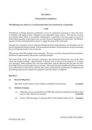 - 2 -
GO ON TO THE NEXT PAGE
02111032/CAPE 2016
SECTION A
This question is compulsory.
The following case relates to a research project that was carried out in a community.
CASE
The Ministry of Energy Resources conducted a survey in a particular community to solicit the views
of residents with regard to their willingness to use renewable energy sources. This exercise was part
of a national effort which, if successfully implemented, is expected to save the country in excess of
US$4 million annually in fuel import costs, as well as lessen its dependence on fossil fuels. The Ministry
expects to build a mini hydroelectric station to supply the needs of the community.
Presently, the community receives electricity through diesel-powered generators, for which the costs are
heavily subsidized by the government. With international assistance, the government is trying to encourage
the use of hydroelectricity in this community.
There are more than 300 residents in the community. The survey was done using questionnaires randomly
distributed to approximately 200 persons, including teenagers.
The results of the survey were instructive, showing a clear distinction between the views of the older
versus the younger residents. Approximately 93 persons were in favour of the proposal 71 of whom
were teenagers. Older residents were a bit more ambivalent, with 40 indicating that they had very little
knowledge of the use of renewable sources of energy. The results have been interpreted by the government
as an endorsement of their policies and they have since commenced the procurement of equipment and
the training of personnel to operate the equipment when the station is completed.
Question 1
(a)	 Research Objectives
	 State ONE research objective that could have guided the research study.	 [2 marks]
(b)	 Methods of Inquiry
	 (i)	 Other than a survey questionnaire, list TWO data collection methods that could have been
used to collect data for this research.	 [2 marks]
	 (ii)	 Outline TWO advantages of using any ONE of the methods listed in (b) (i). 	 [4 marks]
 