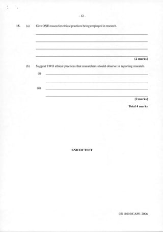 15.
- 12-
(a) Give ONE reason for ethical practices being employed in research.
[2 marks]
(b) Suggest TWO ethical practices that researchers should observe in reporting research.
(i)
(ii)
ENDOFTEST
[2 marks]
Total 4 marks
02111010/CAPE 2006
 