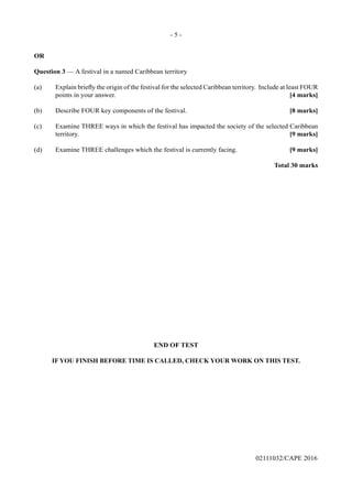 - 5 -
02111032/CAPE 2016
OR
Question 3 — A festival in a named Caribbean territory
(a)	 Explain briefly the origin of the festival for the selected Caribbean territory.  Include at least FOUR
points in your answer.	 [4 marks]
(b)	 Describe FOUR key components of the festival.	 [8 marks]
(c)	 Examine THREE ways in which the festival has impacted the society of the selected Caribbean
territory.	 [9 marks]
(d)	 Examine THREE challenges which the festival is currently facing.	 [9 marks]
Total 30 marks
END OF TEST
IF YOU FINISH BEFORE TIME IS CALLED, CHECK YOUR WORK ON THIS TEST.
 