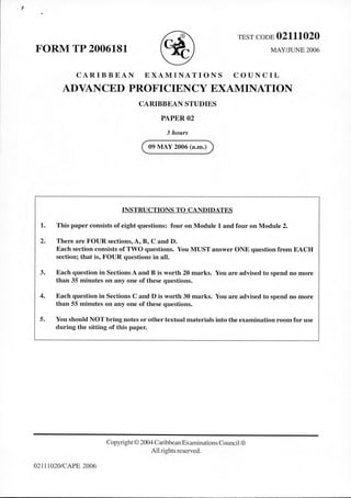 FORM TP 2006181 ® TEST CODE 02111020
MAY/JUNE 2006
CARIBBEAN EXAMINATIONS COUNCIL
ADVANCED PROFICIENCY EXAMINATION
CARIBBEAN STUDIES
PAPER02
3 hours
( 09 MAY 2006 (a.m.))
INSTRUCTIONS TO CANDIDATES
1. This paper consists of eight questions: four on Module 1 and four on Module 2.
2. There are FOUR sections, A, B, C and D.
Each section consists of TWO questions. You MUST answer ONE question from EACH
section; that is, FOUR questions in all.
3. Each question in Sections A and B is worth 20 marks. You are advised to spend no more
than 35 minutes on any one of these questions.
4. Each question in Sections C and D is worth 30 marks. You are advised to spend no more
than 55 minutes on any one of these questions.
5. You should NOT bring notes or other textual materials into the examination room for use
during the sitting of this paper.
02111020/CAPE 2006
Copyright © 2004 CaribbeanExaminations Council®
All rights reserved.
 