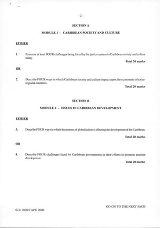- 2 -
SECTION A
MODULE 1 - CARIBBEAN SOCIETY AND CULTURE
EITHER
1. Examine at least FOUR challenges being faced by thejustice system in Caribbean society and culture
today.
Total 20 marks
2. Describe FOUR ways in which Caribbean society and culture impact upon the economies ofextra-
regional countries.
Total 20 marks
SECTIONB
MODULE 2 - ISSUES IN CARIBBEAN DEVELOPMENT
EITHER
3. DescribeFOURways in which theprocess ofglobalization is affecting the developmentofthe Caribbean.
Total 20 marks
4. Describe FOUR challenges faced by Caribbean governments in their efforts to promote tourism
development.
Tota120 marks
GO ON TO THE NEXT PAGE
02111020/CAPE 2006
 