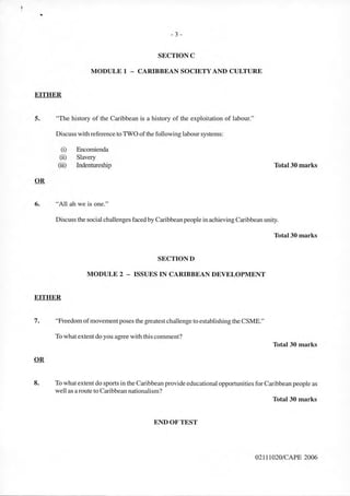 ..
- 3 -
SECTIONC
MODULE 1 - CARIBBEAN SOCIETY AND CULTURE
EITHER
5. "The history of the Caribbean is a history of the exploitation of labour."
Discuss with reference to TWO of the following labour systems:
(i) Encornienda
(ii) Slavery
(iii) lndentureship Total30 marks
6. "All ah we is one."
Discuss the social challenges faced by Caribbean people in achieving Caribbean unity.
Total 30 marks
SECTIOND
MODULE 2 - ISSUES IN CARIBBEAN DEVELOPMENT
EITHER
7. "Freedom of movement poses the greatest challenge to establishing the CSME."
To what extent do you agree with this comment?
Total 30 marks
8. To whatextent do sports in the Caribbean provide educational opportunities for Caribbean people as
well as a route to Caribbean nationalism?
Total 30 marks
END OF TEST
02111020/CAPE 2006
 
