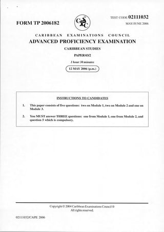 FORM TP 2006182 ® TEST CODE 02111032
MAY/JUNE 2006
CARIBBEAN EXAMINATIONS COUNCIL
ADVANCED PROFICIENCY EXAMINATION
CARIBBEAN STUDIES
PAPER03/2
1 hour30 minutes
( 12 MAY 2006 (p.m.))
INSTRUCTIONS TO CANDIDATES
1. This paper consists of five questions: two on Module 1, two on Module 2 and one on
Module 3.
2. You MUST answer THREE questions: one from Module 1, one from Module 2, and
question 5 which is compulsory.
02111032/CAPE 2006
Copyright © 2004 CaribbeanExaminations Council®
All rights reserved.
 